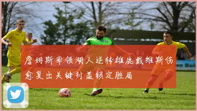 詹姆斯率领湖人逆转雄鹿戴维斯伤愈复出关键封盖锁定胜局