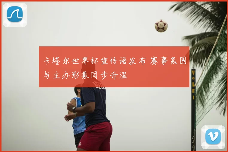 卡塔尔世界杯宣传语发布 赛事氛围与主办形象同步升温