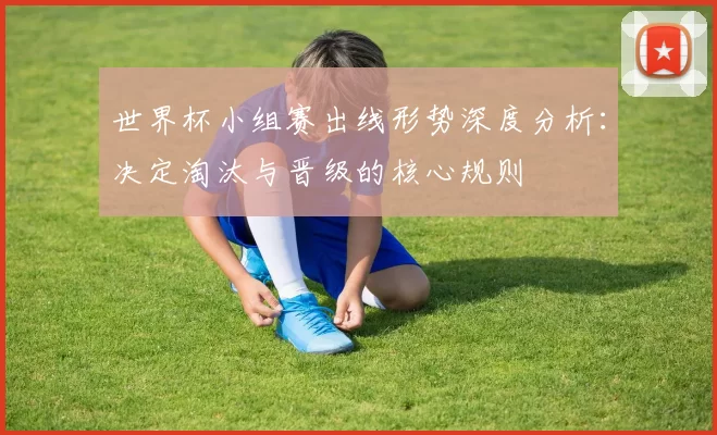 世界杯小组赛出线形势深度分析：决定淘汰与晋级的核心规则