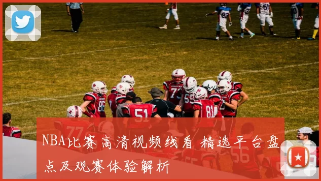 NBA比赛高清视频线看 精选平台盘点及观赛体验解析